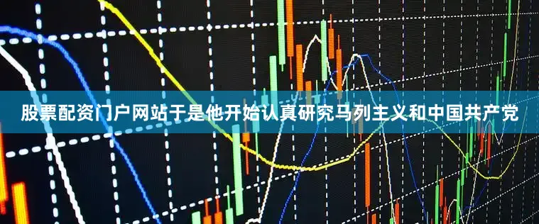 股票配资门户网站于是他开始认真研究马列主义和中国共产党