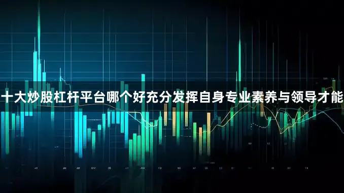 十大炒股杠杆平台哪个好充分发挥自身专业素养与领导才能