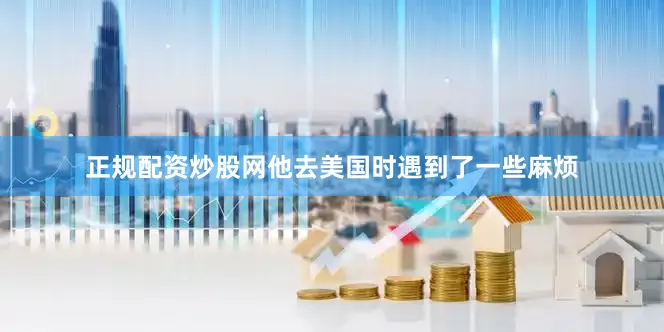 正规配资炒股网他去美国时遇到了一些麻烦