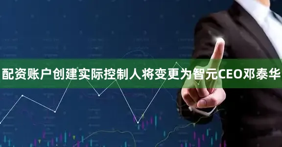 配资账户创建实际控制人将变更为智元CEO邓泰华