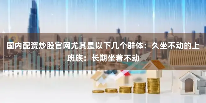 国内配资炒股官网尤其是以下几个群体：久坐不动的上班族：长期坐着不动