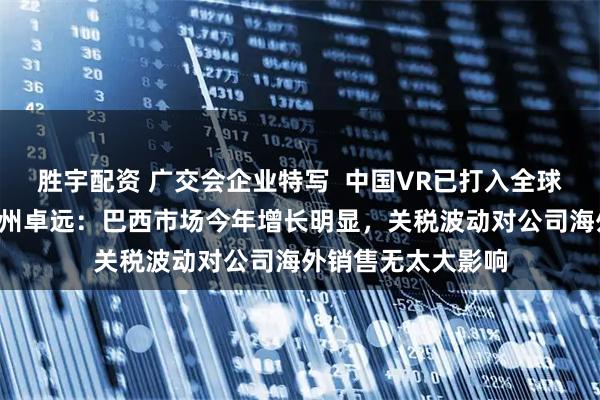 胜宇配资 广交会企业特写  中国VR已打入全球“第一阵营”！广州卓远：巴西市场今年增长明显，关税波动对公司海外销售无太大影响