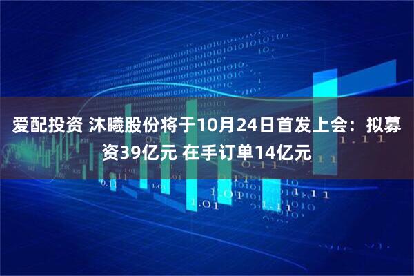 爱配投资 沐曦股份将于10月24日首发上会：拟募资39亿元 在手订单14亿元