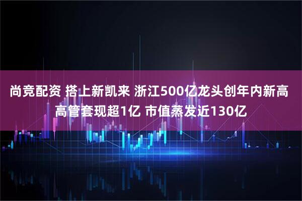 尚竞配资 搭上新凯来 浙江500亿龙头创年内新高 高管套现超1亿 市值蒸发近130亿