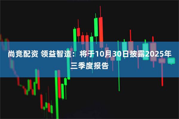 尚竞配资 领益智造：将于10月30日披露2025年三季度报告