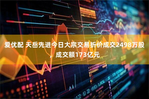 爱优配 天岳先进今日大宗交易折价成交2498万股，成交额173亿元