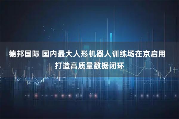 德邦国际 国内最大人形机器人训练场在京启用  打造高质量数据闭环