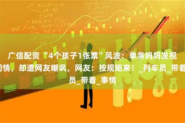 广信配资 “4个孩子1张票”风波:单亲妈妈发视频博同情,却遭网友嘲讽,网友:按规矩来!_列车员_带着_事情