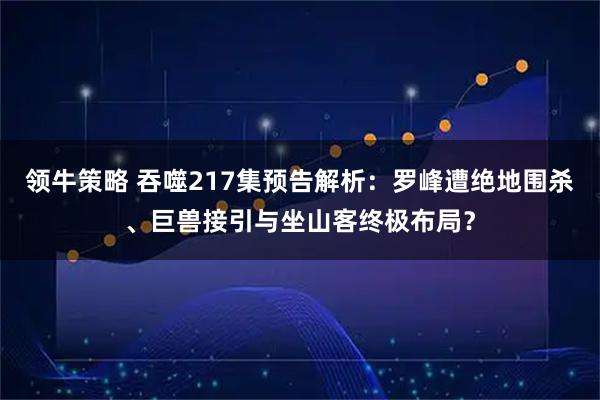 领牛策略 吞噬217集预告解析：罗峰遭绝地围杀、巨兽接引与坐山客终极布局？