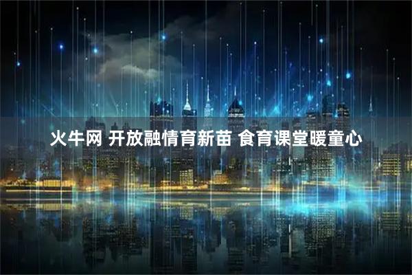 火牛网 开放融情育新苗 食育课堂暖童心