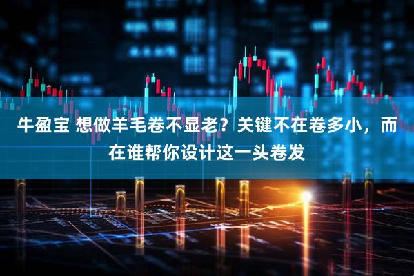 牛盈宝 想做羊毛卷不显老？关键不在卷多小，而在谁帮你设计这一头卷发