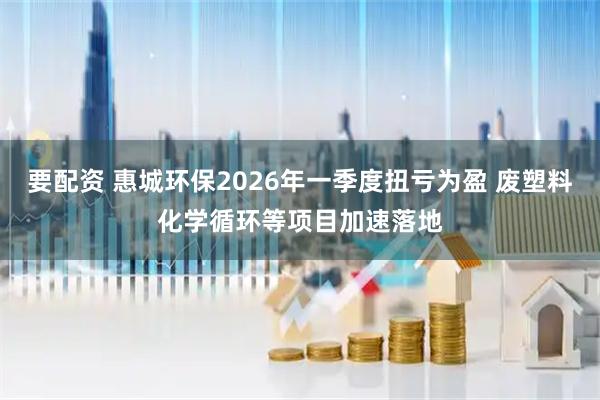 要配资 惠城环保2026年一季度扭亏为盈 废塑料化学循环等项目加速落地