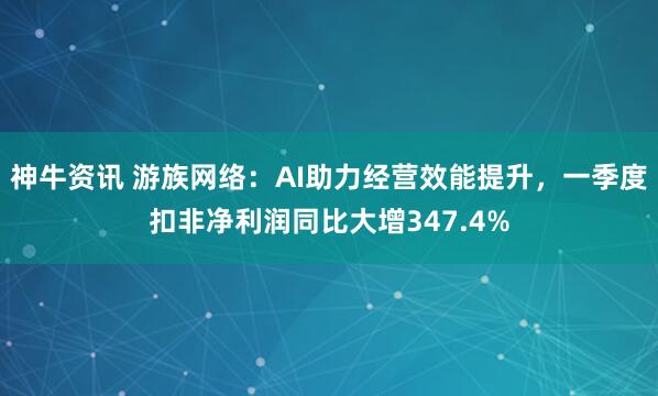 神牛资讯 游族网络：AI助力经营效能提升，一季度扣非净利润同比大增347.4%
