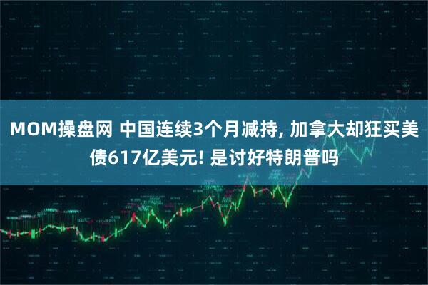 MOM操盘网 中国连续3个月减持, 加拿大却狂买美债617亿美元! 是讨好特朗普吗