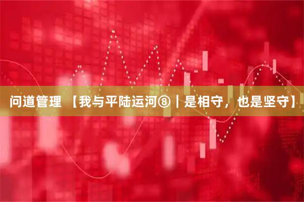 问道管理 【我与平陆运河⑧｜是相守，也是坚守】