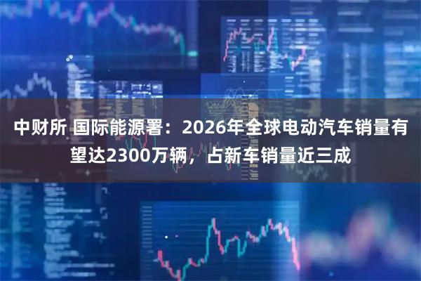 中财所 国际能源署：2026年全球电动汽车销量有望达2300万辆，占新车销量近三成