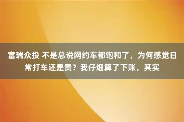 富瑞众投 不是总说网约车都饱和了，为何感觉日常打车还是贵？我仔细算了下账，其实